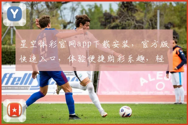 星空体彩官网app下载安装，官方版快速入口，体验便捷购彩乐趣，轻松一触即达