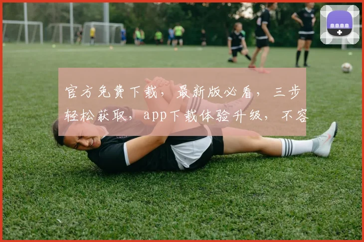 官方免费下载，最新版必看，三步轻松获取，app下载体验升级，不容错过，速来