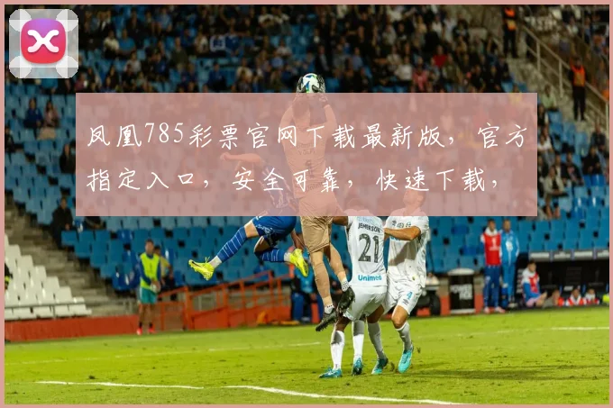 凤凰785彩票官网下载最新版，官方指定入口，安全可靠，快速下载，体验无忧，三重惊喜等你来