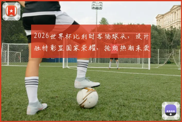 2026世界杯比利时客场球衣，设计独特彰显国家荣耀，抢购热潮来袭