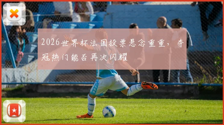 2026世界杯法国投票悬念重重，夺冠热门能否再次闪耀
