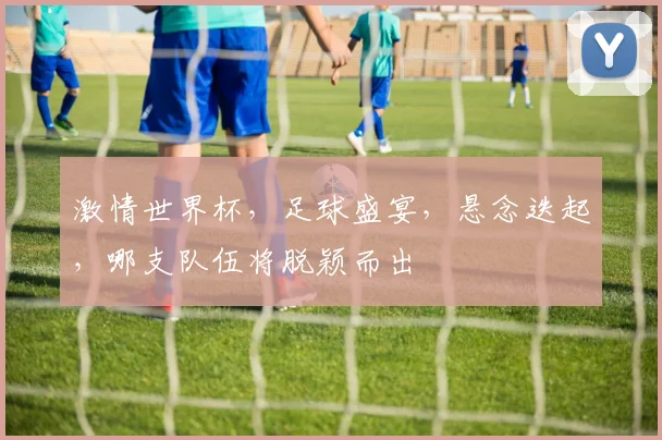 激情世界杯，足球盛宴，悬念迭起，哪支队伍将脱颖而出