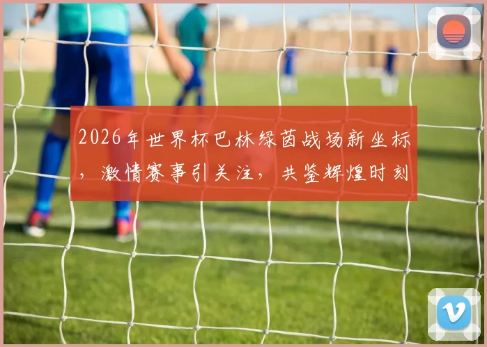 2026年世界杯巴林绿茵战场新坐标，激情赛事引关注，共鉴辉煌时刻