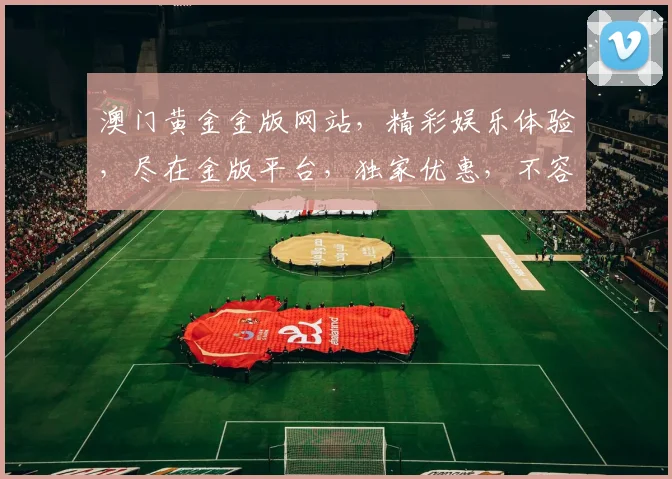 澳门黄金金版网站，精彩娱乐体验，尽在金版平台，独家优惠，不容错过