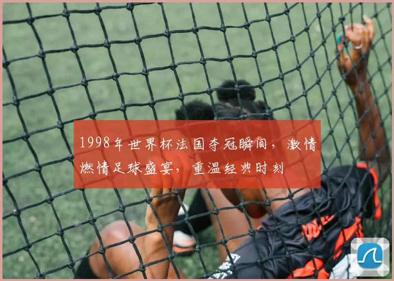 1998年世界杯法国夺冠瞬间，激情燃情足球盛宴，重温经典时刻
